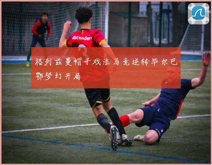 格列兹曼帽子戏法马竞逆转毕尔巴鄂梦幻开局