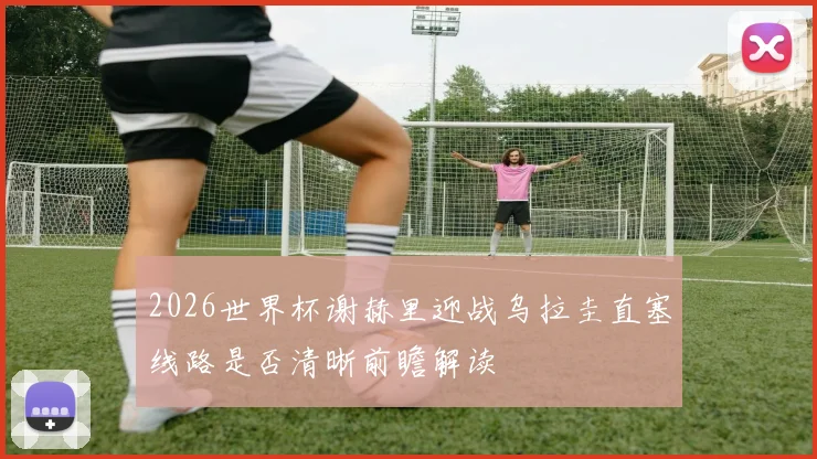 2026世界杯谢赫里迎战乌拉圭直塞线路是否清晰前瞻解读
