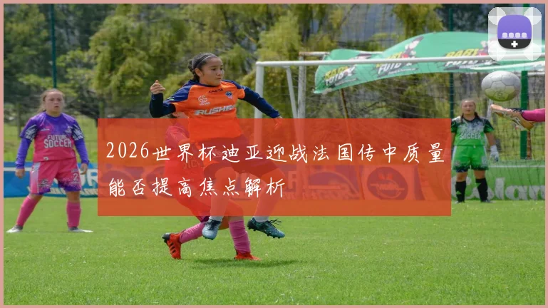 2026世界杯迪亚迎战法国传中质量能否提高焦点解析