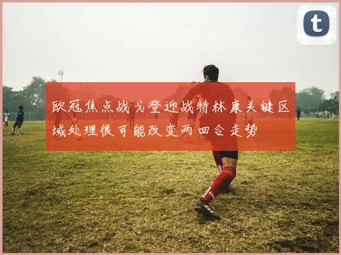 欧冠焦点战戈登迎战特林康关键区域处理很可能改变两回合走势