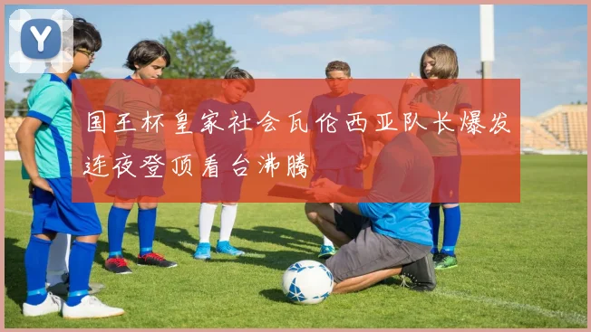 国王杯皇家社会瓦伦西亚队长爆发连夜登顶看台沸腾