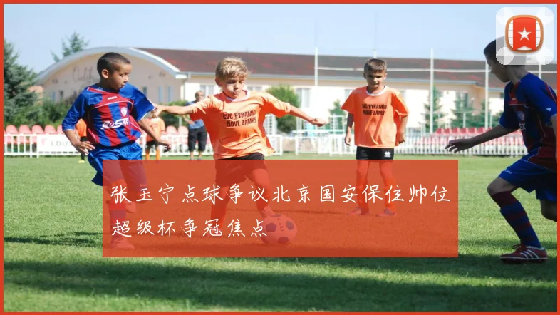张玉宁点球争议北京国安保住帅位超级杯争冠焦点