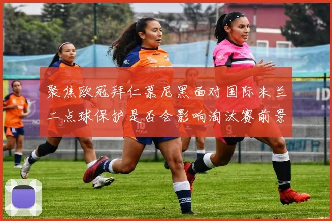 聚焦欧冠拜仁慕尼黑面对国际米兰二点球保护是否会影响淘汰赛前景