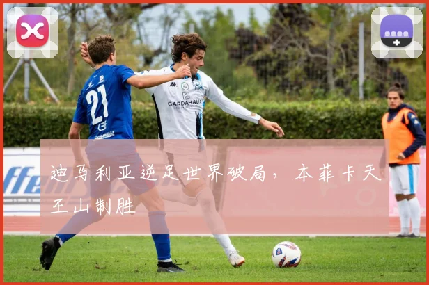 迪马利亚逆足世界破局,本菲卡天王山制胜
