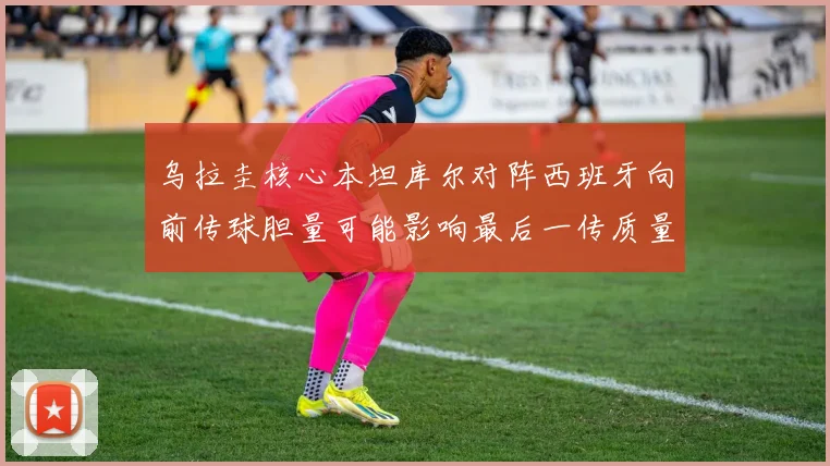 乌拉圭核心本坦库尔对阵西班牙向前传球胆量可能影响最后一传质量