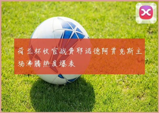 荷兰杯收官战费耶诺德阿贾克斯主场沸腾热度爆表