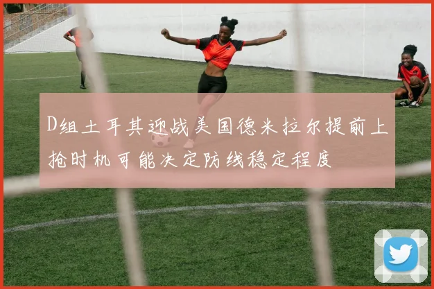 D组土耳其迎战美国德米拉尔提前上抢时机可能决定防线稳定程度