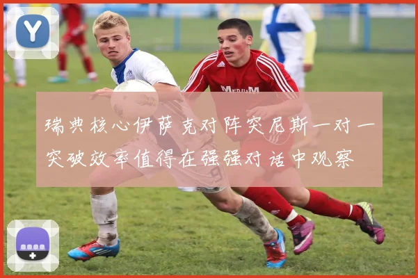 瑞典核心伊萨克对阵突尼斯一对一突破效率值得在强强对话中观察