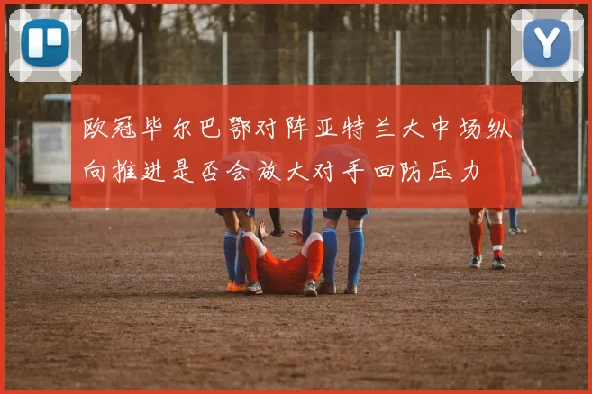 欧冠毕尔巴鄂对阵亚特兰大中场纵向推进是否会放大对手回防压力