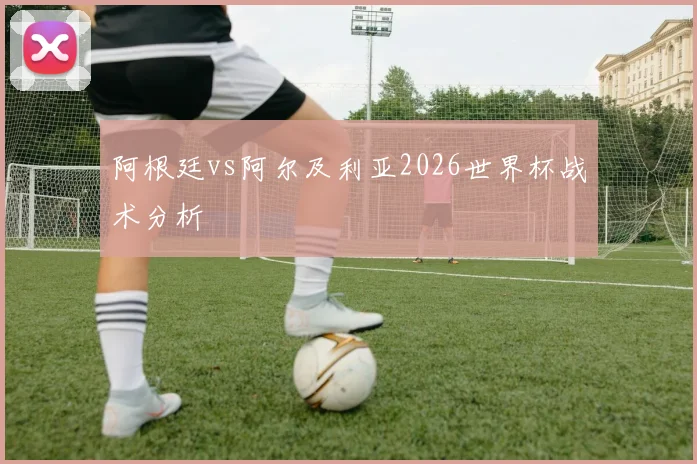 阿根廷vs阿尔及利亚2026世界杯战术分析