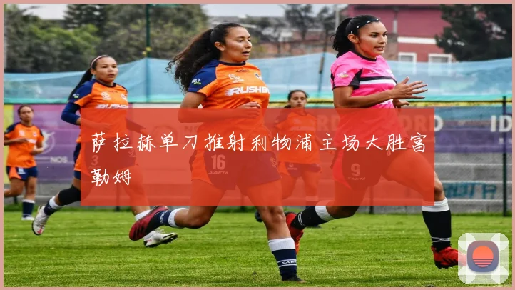 萨拉赫单刀推射利物浦主场大胜富勒姆