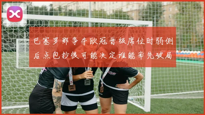 巴塞罗那争夺欧冠晋级席位时弱侧后点包抄很可能决定谁能率先破局