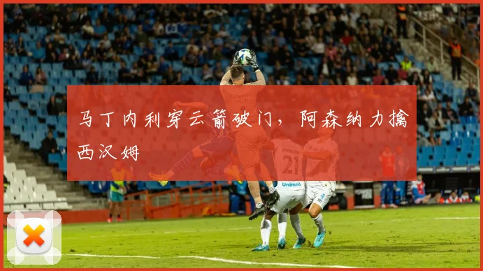 马丁内利穿云箭破门，阿森纳力擒西汉姆