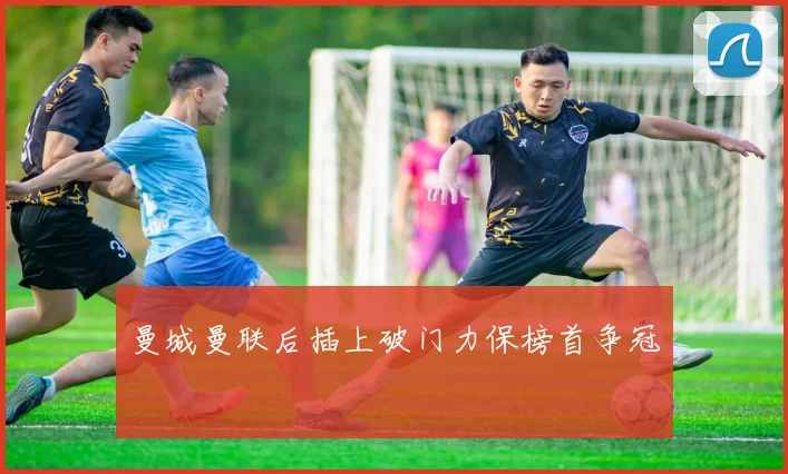 曼城曼联后插上破门力保榜首争冠