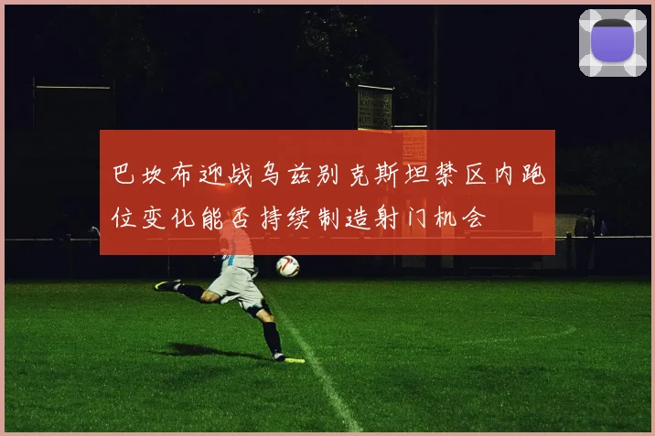 巴坎布迎战乌兹别克斯坦禁区内跑位变化能否持续制造射门机会