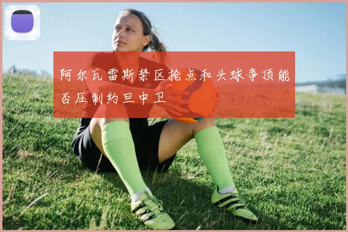 阿尔瓦雷斯禁区抢点和头球争顶能否压制约旦中卫