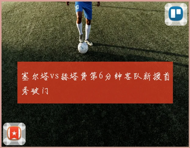 塞尔塔vs赫塔费第6分钟客队新援首秀破门