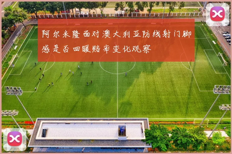 阿尔米隆面对澳大利亚防线射门脚感是否回暖赔率变化观察