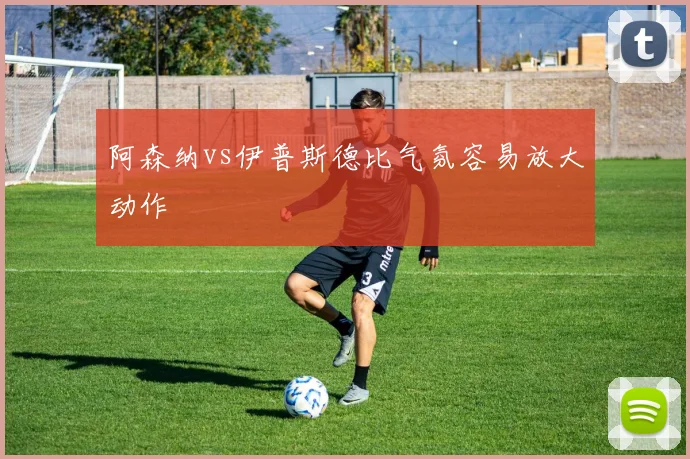 阿森纳vs伊普斯德比气氛容易放大动作