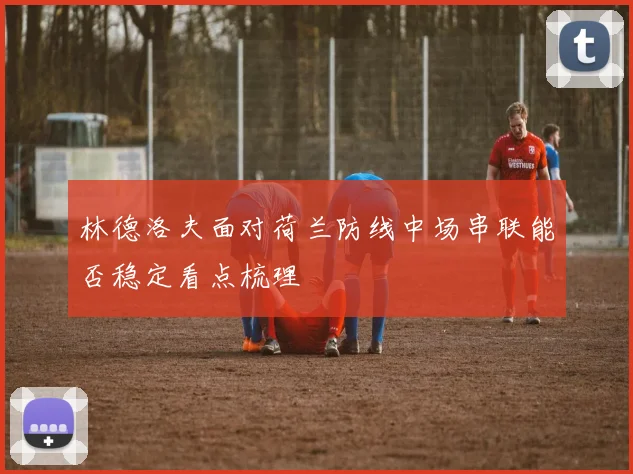 林德洛夫面对荷兰防线中场串联能否稳定看点梳理