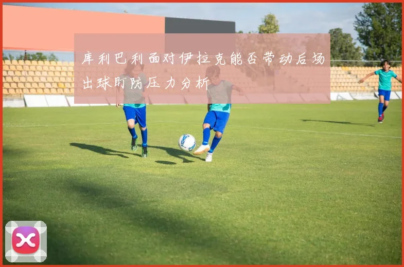 库利巴利面对伊拉克能否带动后场出球盯防压力分析