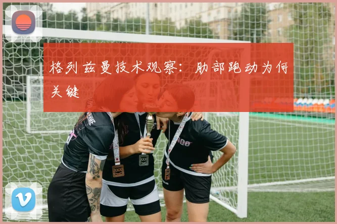 格列兹曼技术观察:肋部跑动为何关键
