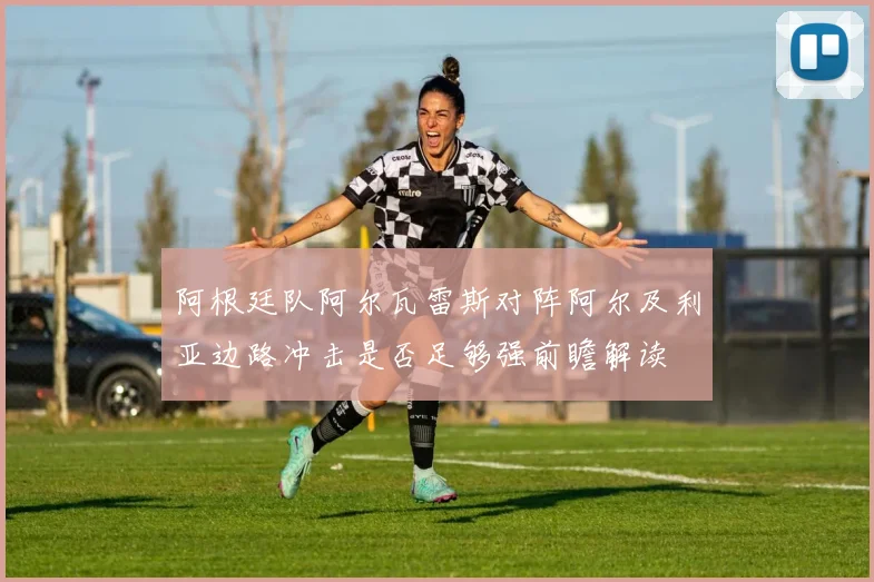 阿根廷队阿尔瓦雷斯对阵阿尔及利亚边路冲击是否足够强前瞻解读