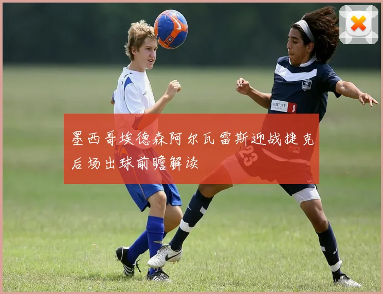 墨西哥埃德森阿尔瓦雷斯迎战捷克后场出球前瞻解读