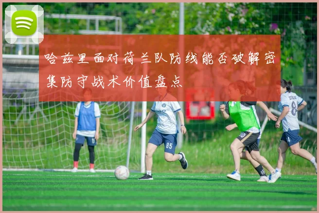 哈兹里面对荷兰队防线能否破解密集防守战术价值盘点
