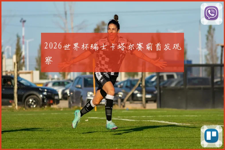 2026世界杯瑞士卡塔尔赛前首发观察