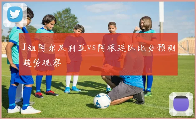 J组阿尔及利亚vs阿根廷队比分预测趋势观察