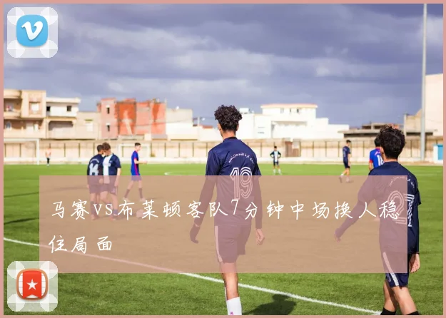 马赛vs布莱顿客队7分钟中场换人稳住局面