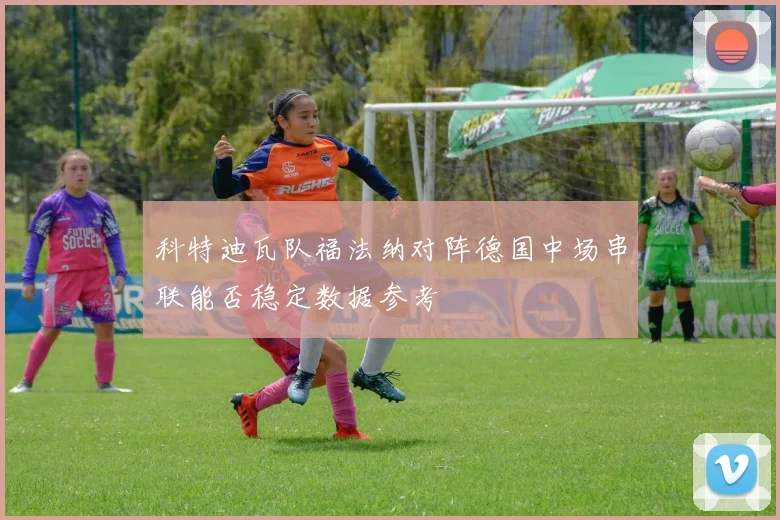 科特迪瓦队福法纳对阵德国中场串联能否稳定数据参考