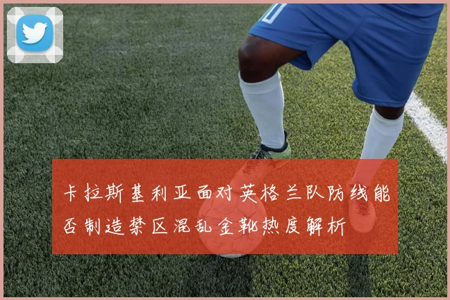 卡拉斯基利亚面对英格兰队防线能否制造禁区混乱金靴热度解析