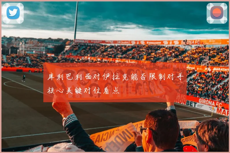 库利巴利面对伊拉克能否限制对手核心关键对位看点