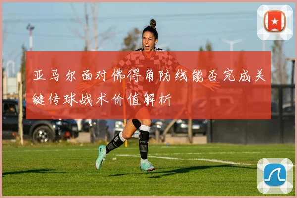 亚马尔面对佛得角防线能否完成关键传球战术价值解析