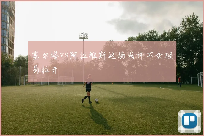 塞尔塔vs阿拉维斯这场或许不会轻易拉开
